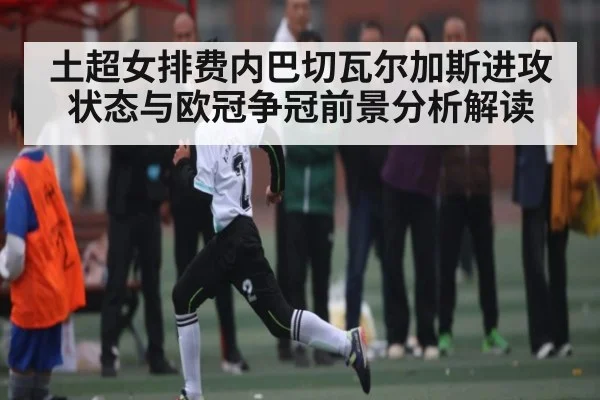 土超女排费内巴切瓦尔加斯进攻状态与欧冠争冠前景分析解读