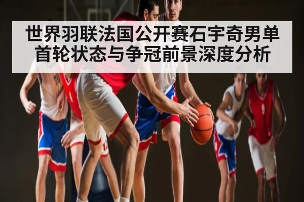 世界羽联法国公开赛石宇奇男单首轮状态与争冠前景深度分析