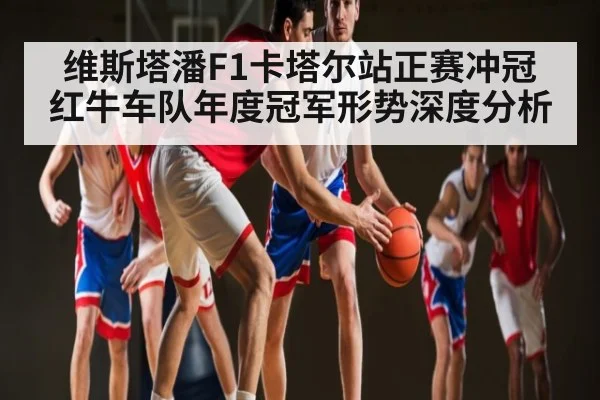 维斯塔潘F1卡塔尔站正赛冲冠 红牛车队年度冠军形势深度分析