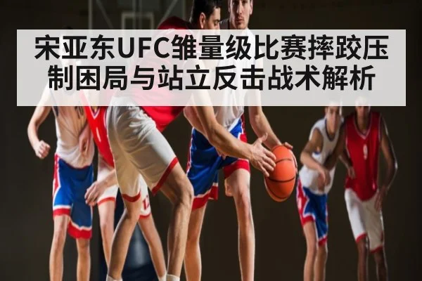 宋亚东UFC雏量级比赛摔跤压制困局与站立反击战术解析