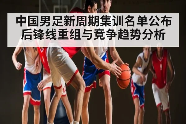 中国男足新周期集训名单公布后锋线重组与竞争趋势分析